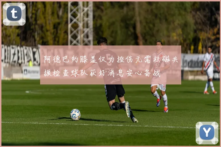 阿德巴约膝盖仅为挫伤无需核磁共振检查球队获好消息安心备战
