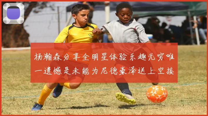 杨瀚森分享全明星体验乐趣无穷唯一遗憾是未能为尼德豪泽送上空接助攻