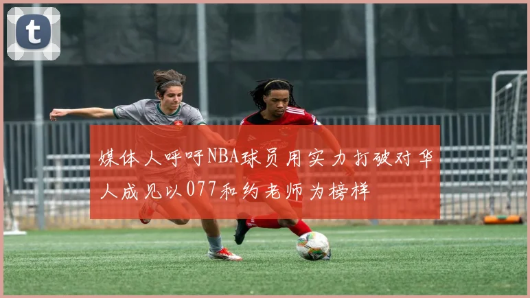 媒体人呼吁NBA球员用实力打破对华人成见以077和约老师为榜样