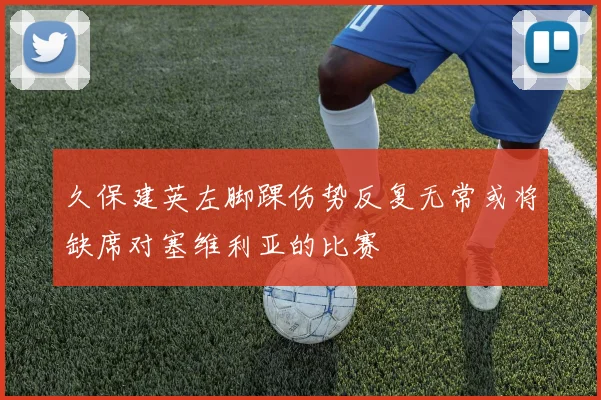久保建英左脚踝伤势反复无常或将缺席对塞维利亚的比赛