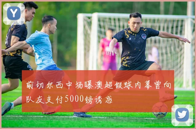 前切尔西中场曝澳超假球内幕曾向队友支付5000镑诱惑