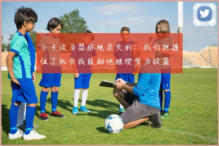 小卡谈马瑟林绝杀失利：我们把握住了机会我鼓励他继续努力投篮