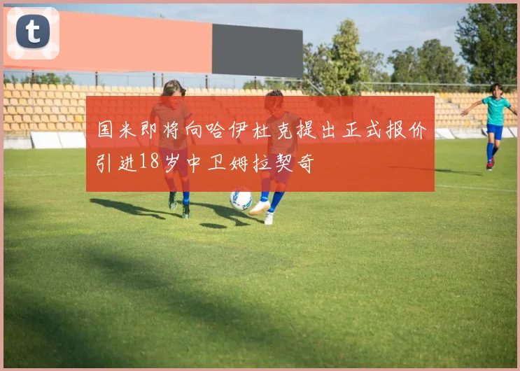 国米即将向哈伊杜克提出正式报价引进18岁中卫姆拉契奇