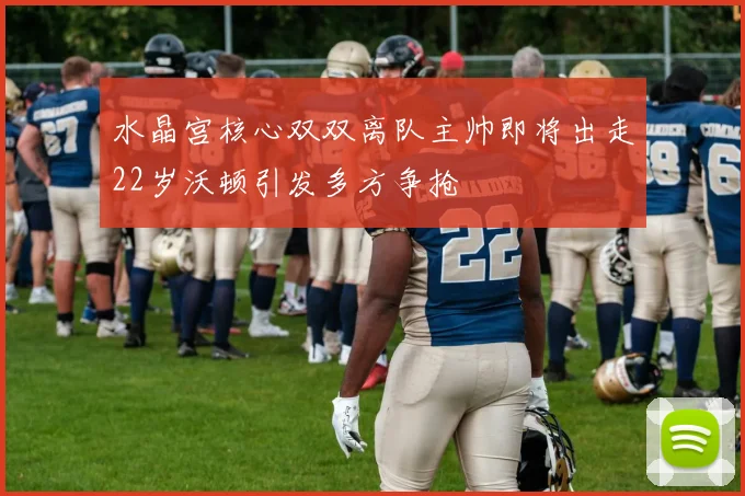 水晶宫核心双双离队主帅即将出走22岁沃顿引发多方争抢