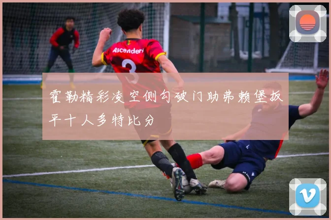 霍勒精彩凌空侧勾破门助弗赖堡扳平十人多特比分