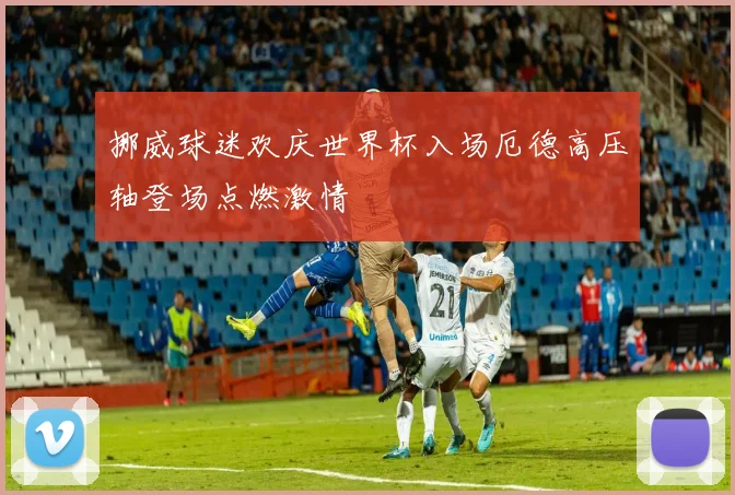 挪威球迷欢庆世界杯入场厄德高压轴登场点燃激情