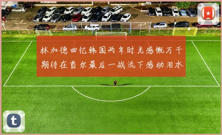 林加德回忆韩国两年时光感慨万千期待在首尔最后一战流下感动泪水