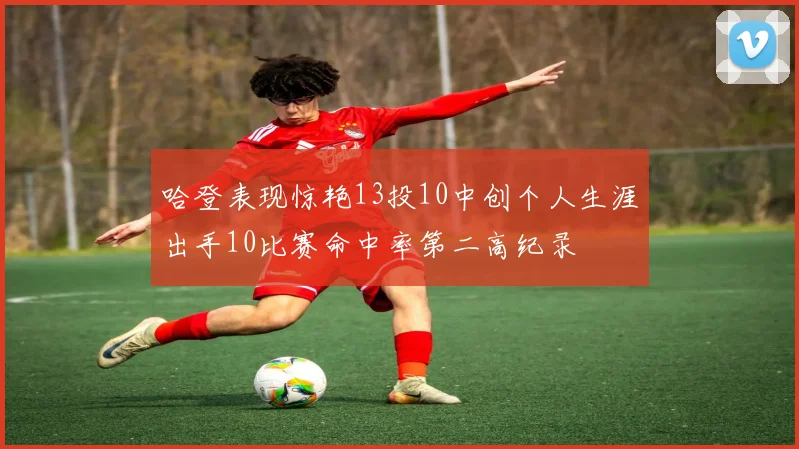 哈登表现惊艳13投10中创个人生涯出手10比赛命中率第二高纪录