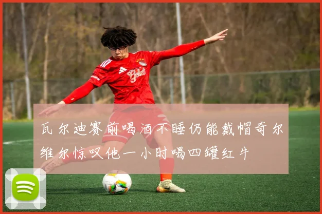 瓦尔迪赛前喝酒不睡仍能戴帽奇尔维尔惊叹他一小时喝四罐红牛
