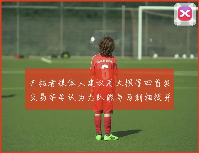 开拓者媒体人建议用大根等四首发交易字母认为无队能与马刺相提并论