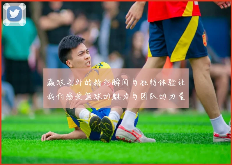 赢球之外的精彩瞬间与独特体验让我们感受篮球的魅力与团队的力量