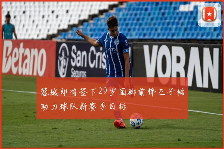 蓉城即将签下29岁国脚前锋王子铭助力球队新赛季目标