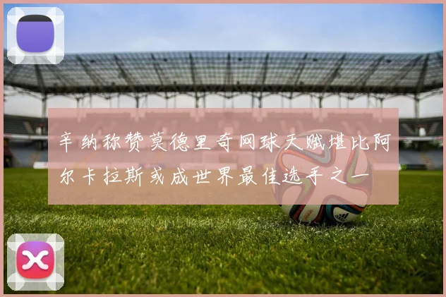 辛纳称赞莫德里奇网球天赋堪比阿尔卡拉斯或成世界最佳选手之一