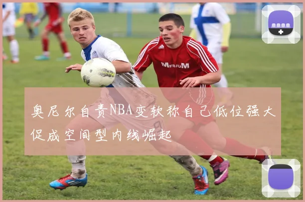 奥尼尔自责NBA变软称自己低位强大促成空间型内线崛起